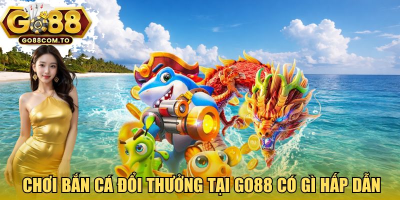 Chơi bắn cá đổi thưởng tại GO88 có gì hấp dẫn?